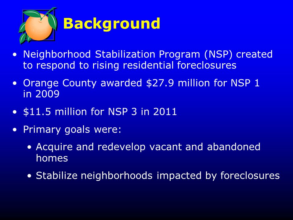 Background Neighborhood Stabilization Program (NSP) created to respond to rising residential foreclosures Orange County awarded $27.9 million for NSP 1 in 2009 $11.5 million for NSP 3 in 2011 Primary goals were: Acquire and redevelop vacant and abandoned homes Stabilize neighborhoods impacted by foreclosures