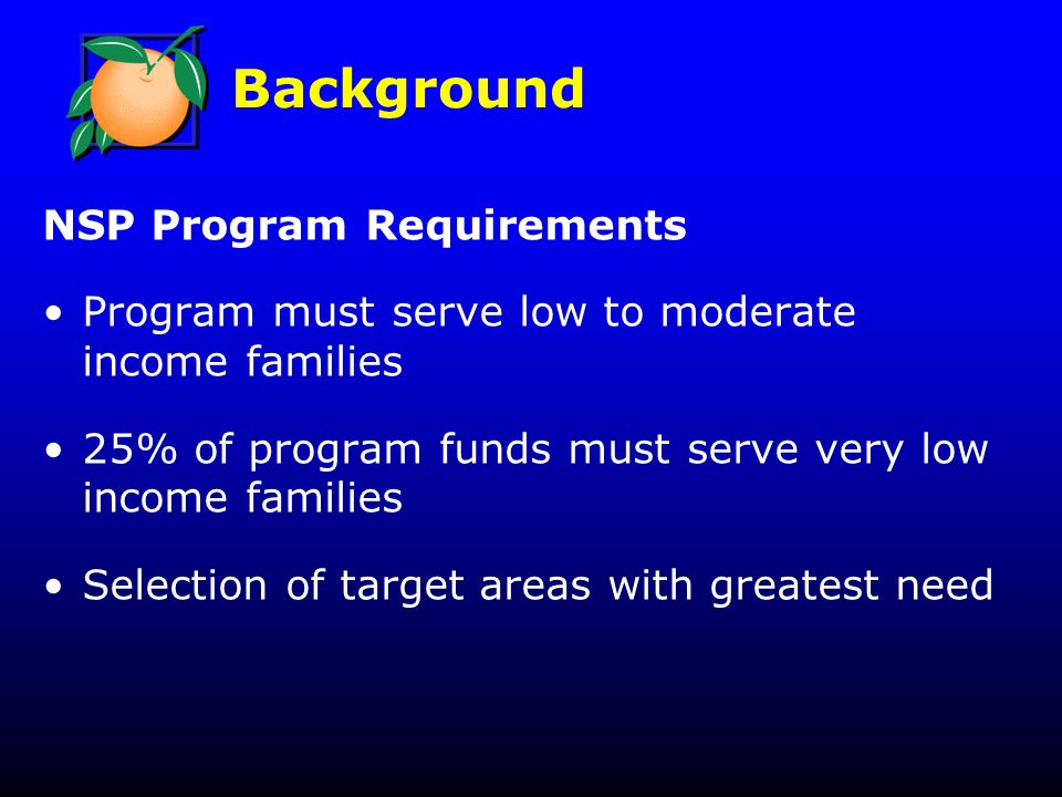 Background NSP Program Requirements Program must serve low to moderate income families 25% of program funds must serve very low income families Selection of target areas with greatest need