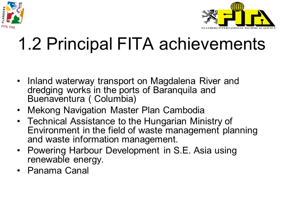 1.2 Principal FITA achievements Inland waterway transport on Magdalena River and dredging works in the ports of Baranquila and Buenaventura ( Columbia) Mekong Navigation Master Plan Cambodia Technical Assistance to the Hungarian Ministry of Environment in the field of waste management planning and waste information management.