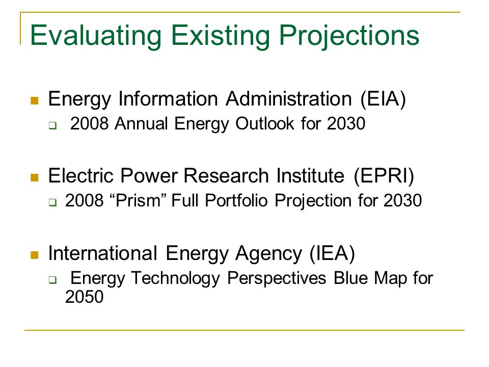 Evaluating Existing Projections Energy Information Administration (EIA)  2008 Annual Energy Outlook for 2030 Electric Power Research Institute (EPRI)  2008 Prism Full Portfolio Projection for 2030 International Energy Agency (IEA)  Energy Technology Perspectives Blue Map for 2050