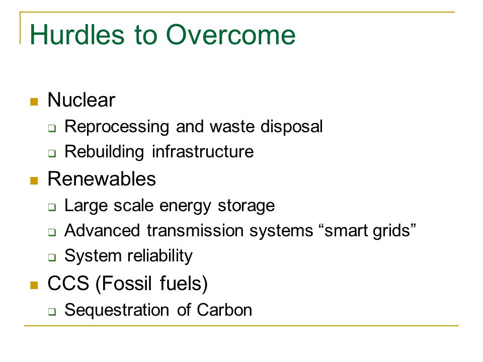 Hurdles to Overcome Nuclear  Reprocessing and waste disposal  Rebuilding infrastructure Renewables  Large scale energy storage  Advanced transmission systems smart grids  System reliability CCS (Fossil fuels)  Sequestration of Carbon