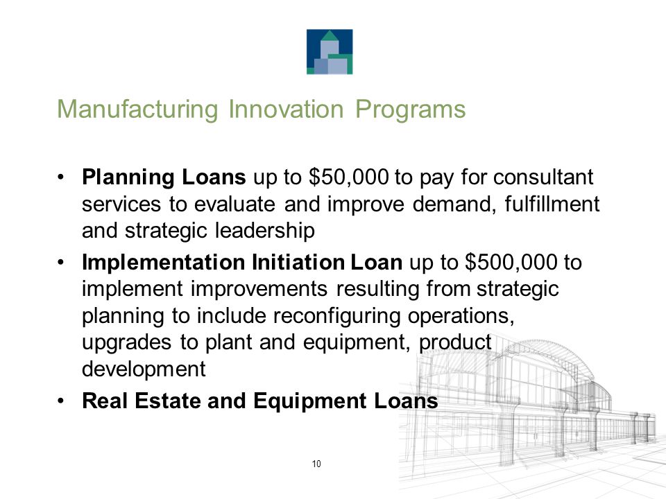 10 Manufacturing Innovation Programs Planning Loans up to $50,000 to pay for consultant services to evaluate and improve demand, fulfillment and strategic leadership Implementation Initiation Loan up to $500,000 to implement improvements resulting from strategic planning to include reconfiguring operations, upgrades to plant and equipment, product development Real Estate and Equipment Loans