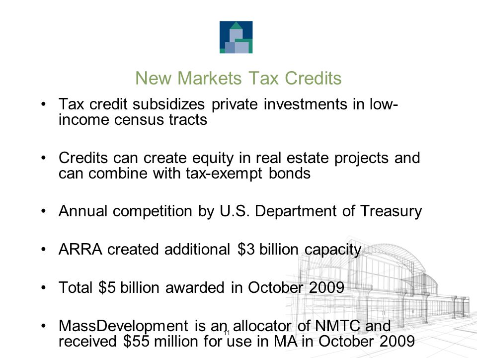 11 New Markets Tax Credits Tax credit subsidizes private investments in low- income census tracts Credits can create equity in real estate projects and can combine with tax-exempt bonds Annual competition by U.S.