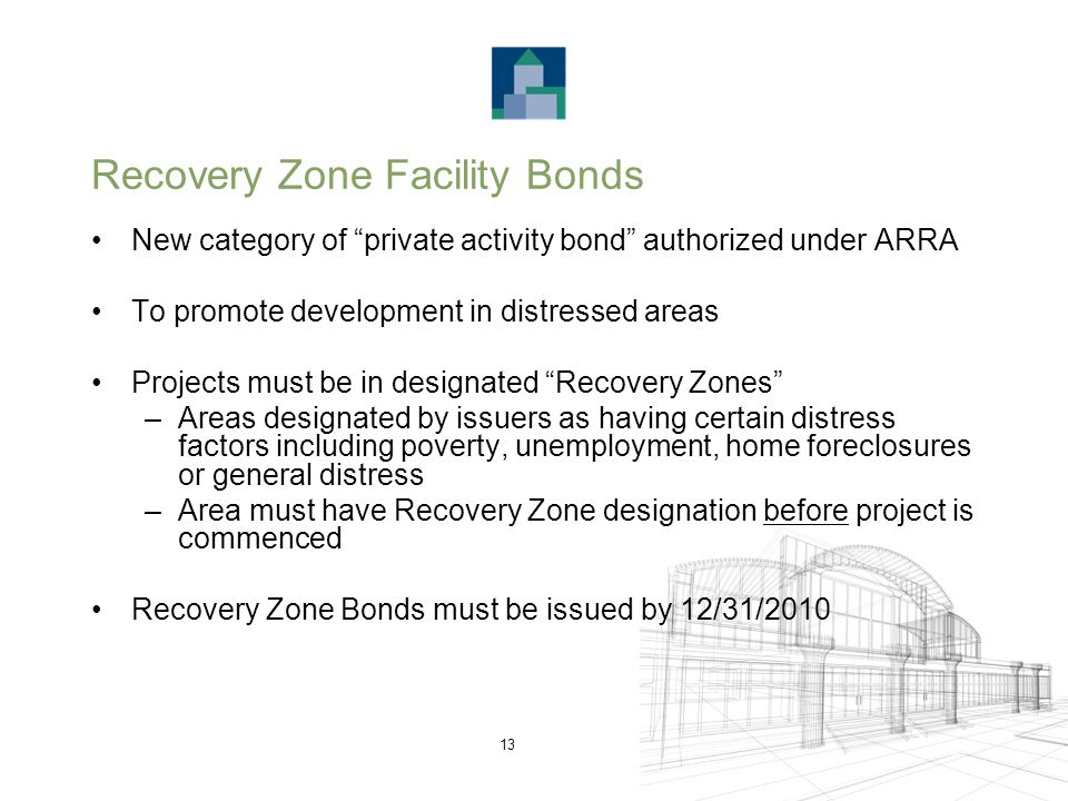 13 Recovery Zone Facility Bonds New category of private activity bond authorized under ARRA To promote development in distressed areas Projects must be in designated Recovery Zones –Areas designated by issuers as having certain distress factors including poverty, unemployment, home foreclosures or general distress –Area must have Recovery Zone designation before project is commenced Recovery Zone Bonds must be issued by 12/31/2010