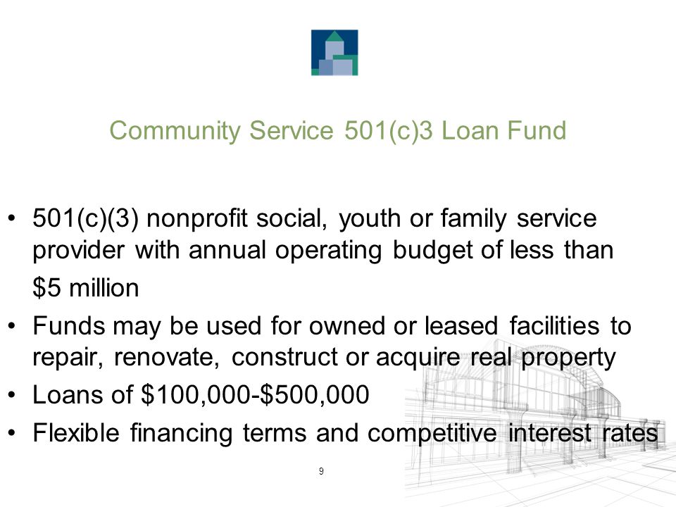 9 Community Service 501(c)3 Loan Fund 501(c)(3) nonprofit social, youth or family service provider with annual operating budget of less than $5 million Funds may be used for owned or leased facilities to repair, renovate, construct or acquire real property Loans of $100,000-$500,000 Flexible financing terms and competitive interest rates