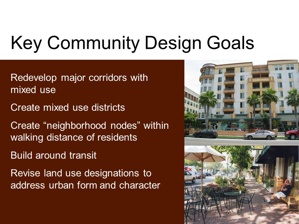 Key Community Design Goals Redevelop major corridors with mixed use Create mixed use districts Create neighborhood nodes within walking distance of residents Build around transit Revise land use designations to address urban form and character