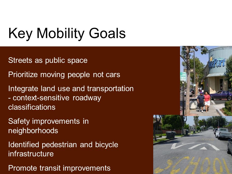 Key Mobility Goals Streets as public space Prioritize moving people not cars Integrate land use and transportation - context-sensitive roadway classifications Safety improvements in neighborhoods Identified pedestrian and bicycle infrastructure Promote transit improvements