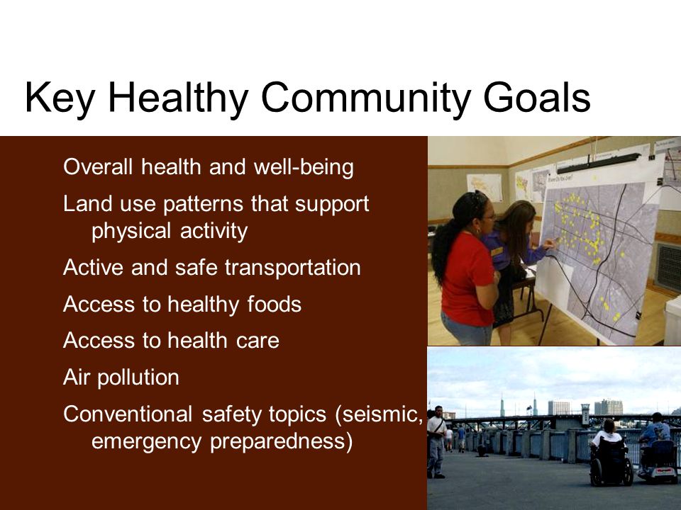 Key Healthy Community Goals Overall health and well-being Land use patterns that support physical activity Active and safe transportation Access to healthy foods Access to health care Air pollution Conventional safety topics (seismic, emergency preparedness)
