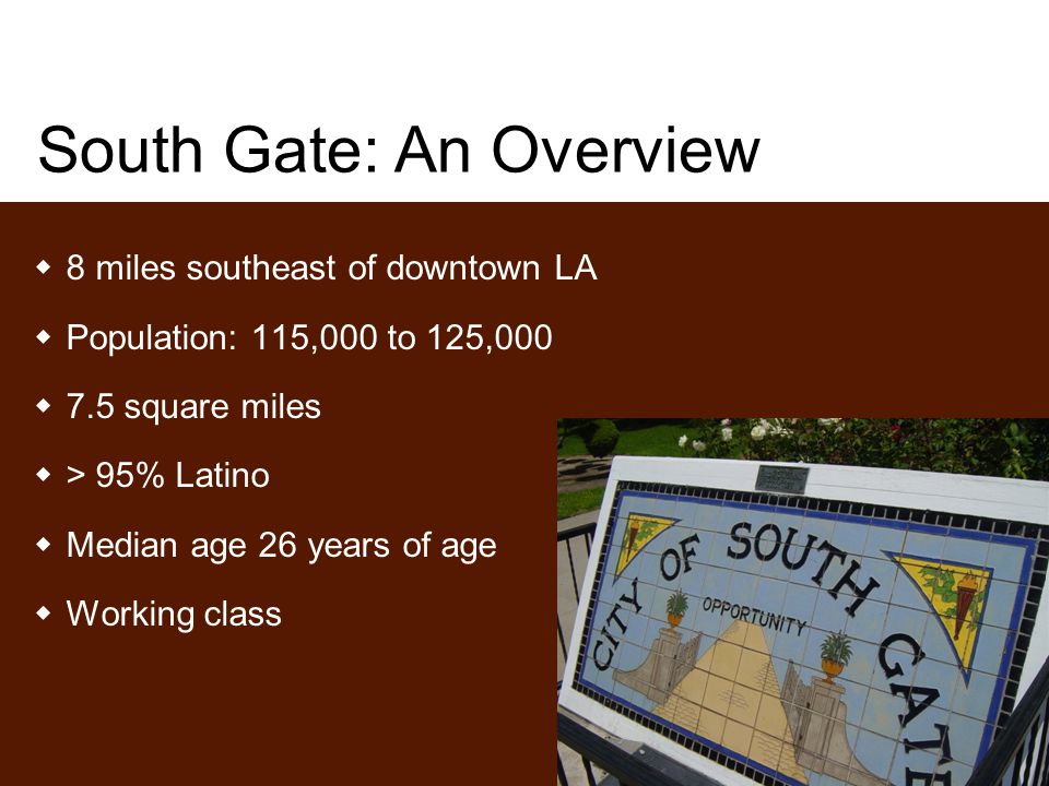 South Gate: An Overview  8 miles southeast of downtown LA  Population: 115,000 to 125,000  7.5 square miles  > 95% Latino  Median age 26 years of age  Working class