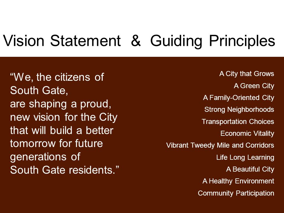 Vision Statement & Guiding Principles We, the citizens of South Gate, are shaping a proud, new vision for the City that will build a better tomorrow for future generations of South Gate residents. A City that Grows A Green City A Family-Oriented City Strong Neighborhoods Transportation Choices Economic Vitality Vibrant Tweedy Mile and Corridors Life Long Learning A Beautiful City A Healthy Environment Community Participation