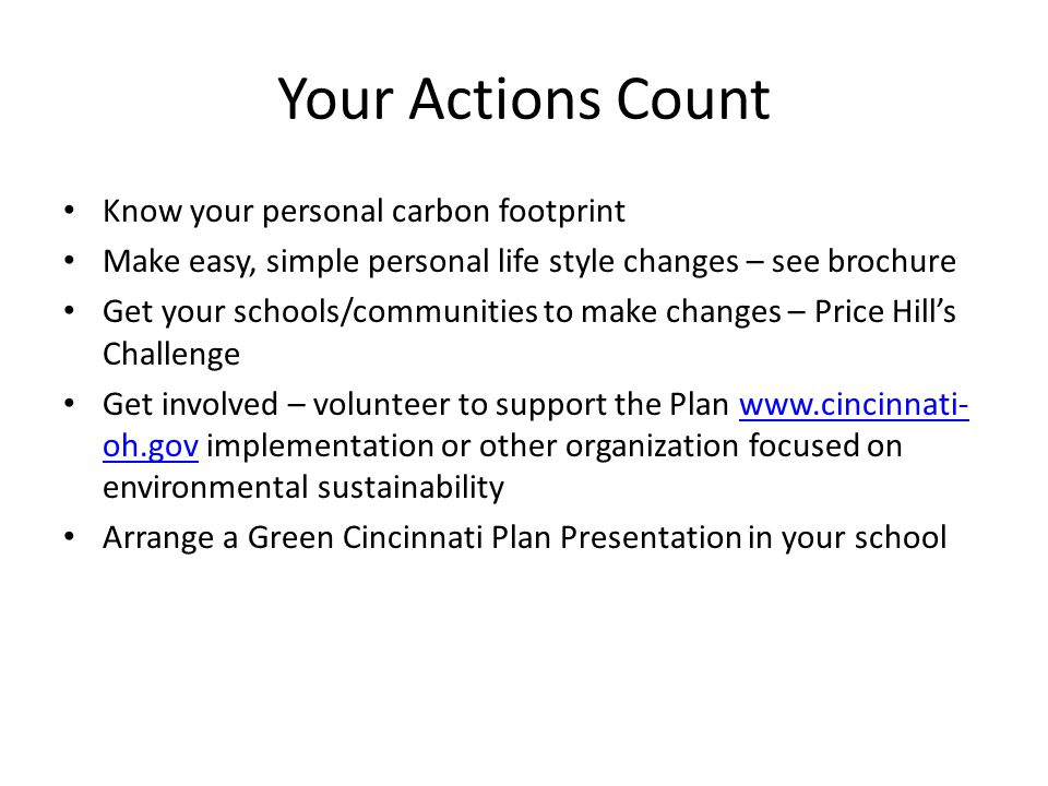 Your Actions Count Know your personal carbon footprint Make easy, simple personal life style changes – see brochure Get your schools/communities to make changes – Price Hill’s Challenge Get involved – volunteer to support the Plan   oh.gov implementation or other organization focused on environmental sustainabilitywww.cincinnati- oh.gov Arrange a Green Cincinnati Plan Presentation in your school