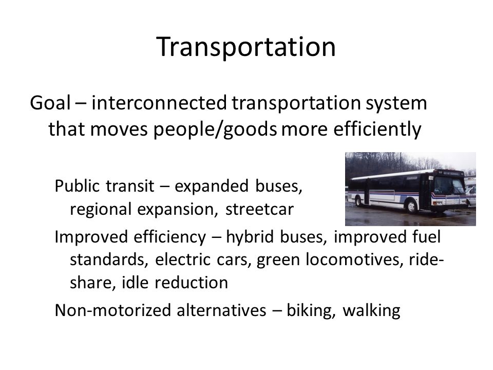 Transportation Goal – interconnected transportation system that moves people/goods more efficiently Public transit – expanded buses, streetcar, regional expansion, streetcar Improved efficiency – hybrid buses, improved fuel standards, electric cars, green locomotives, ride- share, idle reduction Non-motorized alternatives – biking, walking
