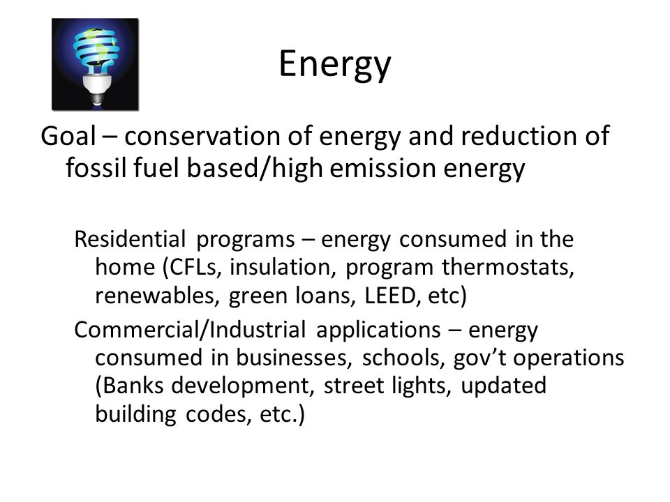 Energy Goal – conservation of energy and reduction of fossil fuel based/high emission energy Residential programs – energy consumed in the home (CFLs, insulation, program thermostats, renewables, green loans, LEED, etc) Commercial/Industrial applications – energy consumed in businesses, schools, gov’t operations (Banks development, street lights, updated building codes, etc.)