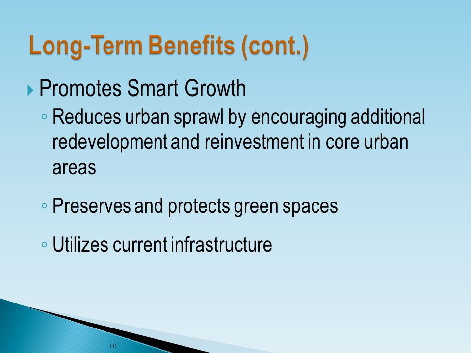  Promotes Smart Growth ◦ Reduces urban sprawl by encouraging additional redevelopment and reinvestment in core urban areas ◦ Preserves and protects green spaces ◦ Utilizes current infrastructure 10