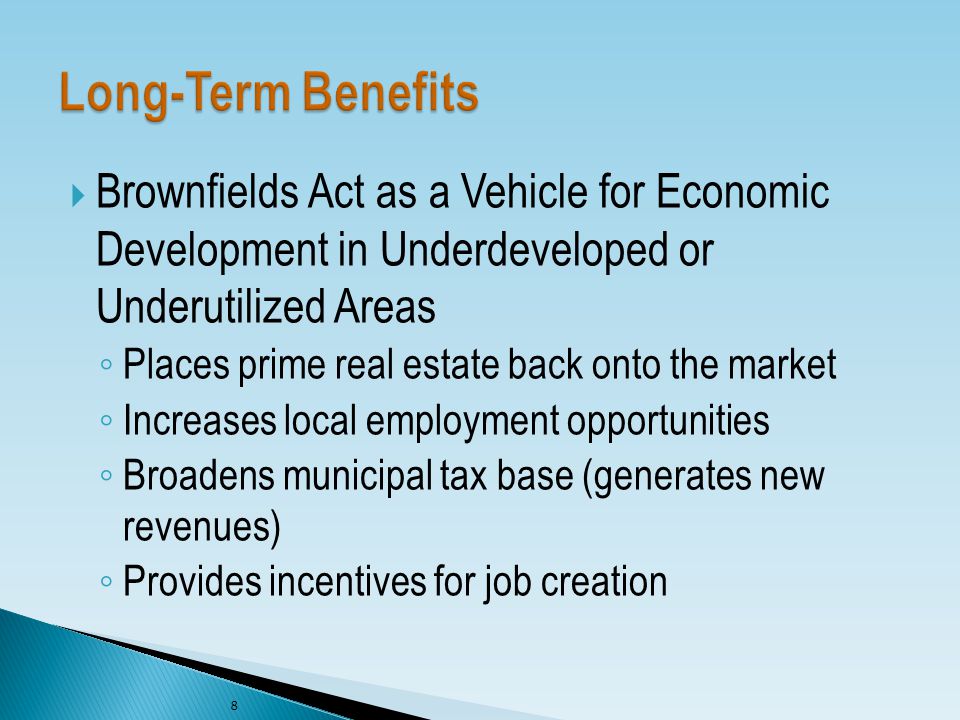  Brownfields Act as a Vehicle for Economic Development in Underdeveloped or Underutilized Areas ◦ Places prime real estate back onto the market ◦ Increases local employment opportunities ◦ Broadens municipal tax base (generates new revenues) ◦ Provides incentives for job creation 8