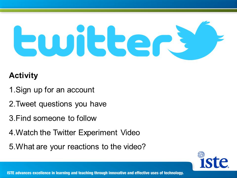 Activity 1.Sign up for an account 2.Tweet questions you have 3.Find someone to follow 4.Watch the Twitter Experiment Video 5.What are your reactions to the video