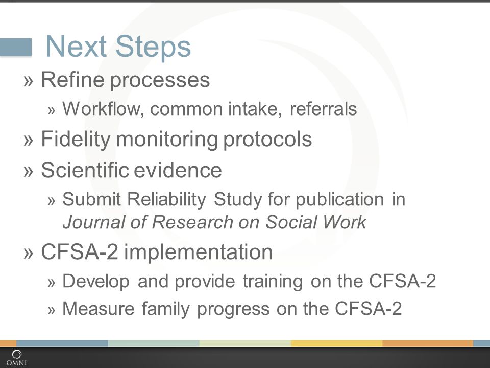 Next Steps  Refine processes  Workflow, common intake, referrals  Fidelity monitoring protocols  Scientific evidence  Submit Reliability Study for publication in Journal of Research on Social Work  CFSA-2 implementation  Develop and provide training on the CFSA-2  Measure family progress on the CFSA-2