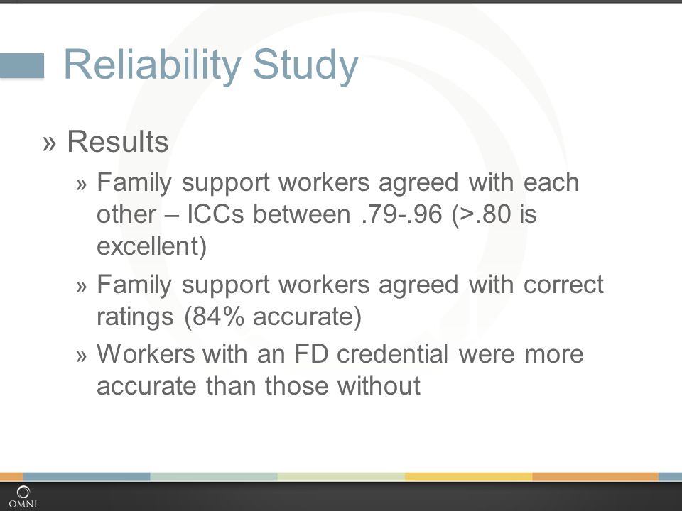 Reliability Study  Results  Family support workers agreed with each other – ICCs between (>.80 is excellent)  Family support workers agreed with correct ratings (84% accurate)  Workers with an FD credential were more accurate than those without