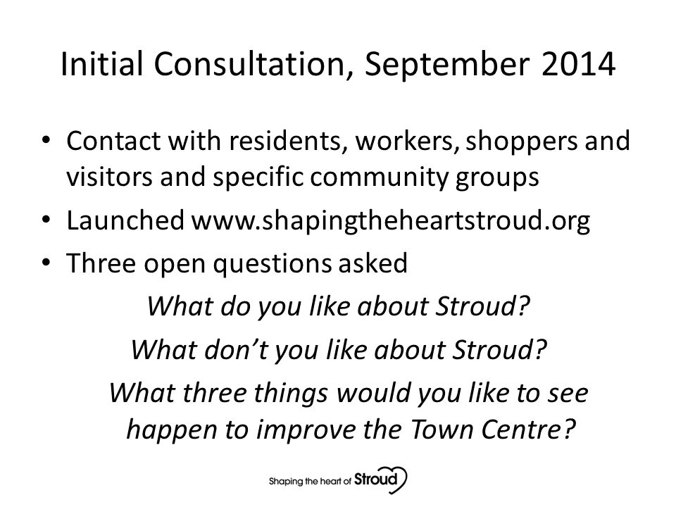Initial Consultation, September 2014 Contact with residents, workers, shoppers and visitors and specific community groups Launched   Three open questions asked What do you like about Stroud.