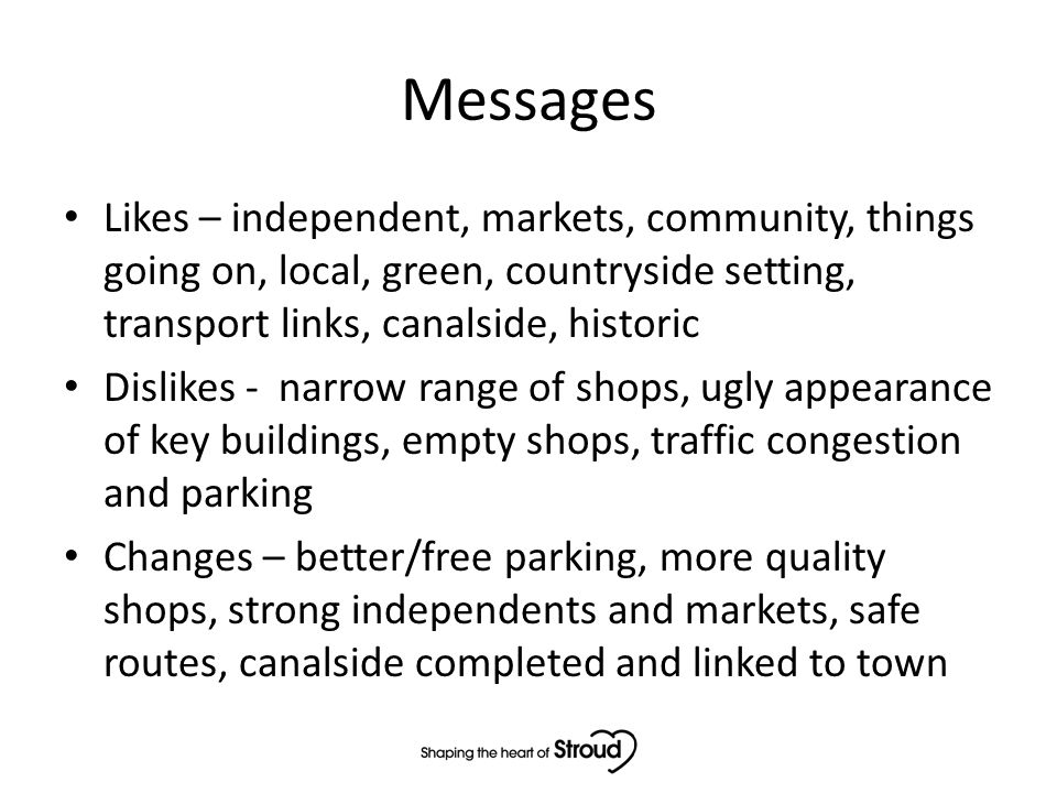 Messages Likes – independent, markets, community, things going on, local, green, countryside setting, transport links, canalside, historic Dislikes - narrow range of shops, ugly appearance of key buildings, empty shops, traffic congestion and parking Changes – better/free parking, more quality shops, strong independents and markets, safe routes, canalside completed and linked to town
