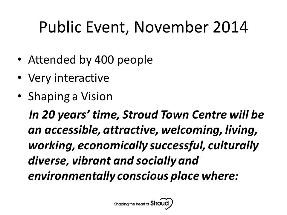 Public Event, November 2014 Attended by 400 people Very interactive Shaping a Vision In 20 years’ time, Stroud Town Centre will be an accessible, attractive, welcoming, living, working, economically successful, culturally diverse, vibrant and socially and environmentally conscious place where: