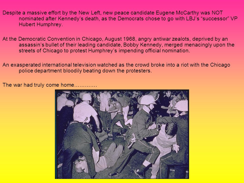 Despite a massive effort by the New Left, new peace candidate Eugene McCarthy was NOT nominated after Kennedy’s death, as the Democrats chose to go with LBJ’s successor VP Hubert Humphrey.