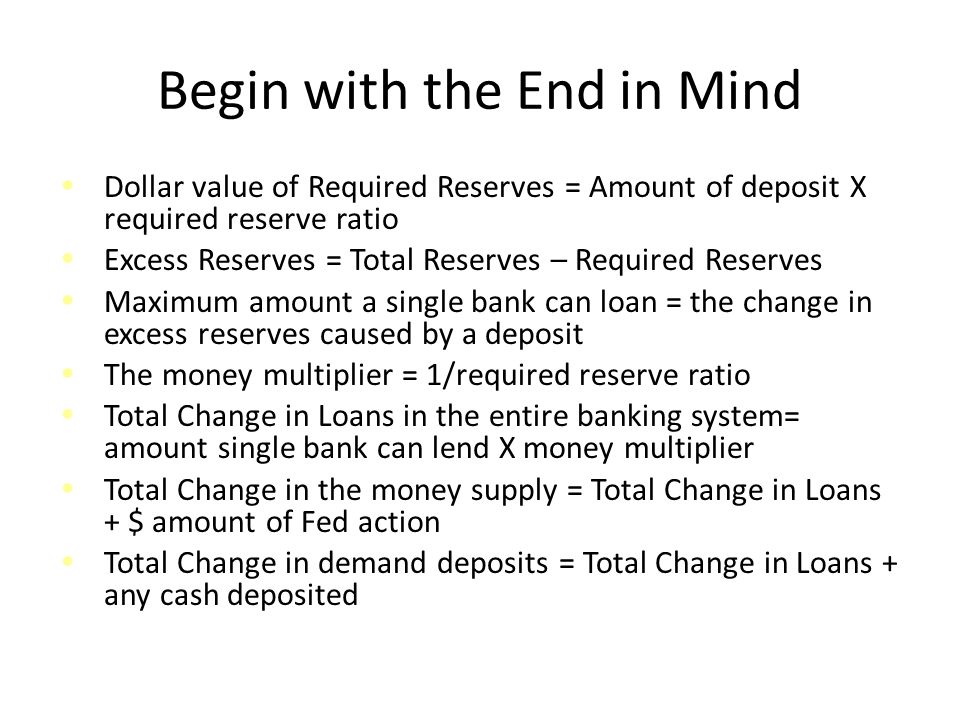 Begin with the End in Mind Dollar value of Required Reserves = Amount of deposit X required reserve ratio Excess Reserves = Total Reserves – Required Reserves Maximum amount a single bank can loan = the change in excess reserves caused by a deposit The money multiplier = 1/required reserve ratio Total Change in Loans in the entire banking system= amount single bank can lend X money multiplier Total Change in the money supply = Total Change in Loans + $ amount of Fed action Total Change in demand deposits = Total Change in Loans + any cash deposited