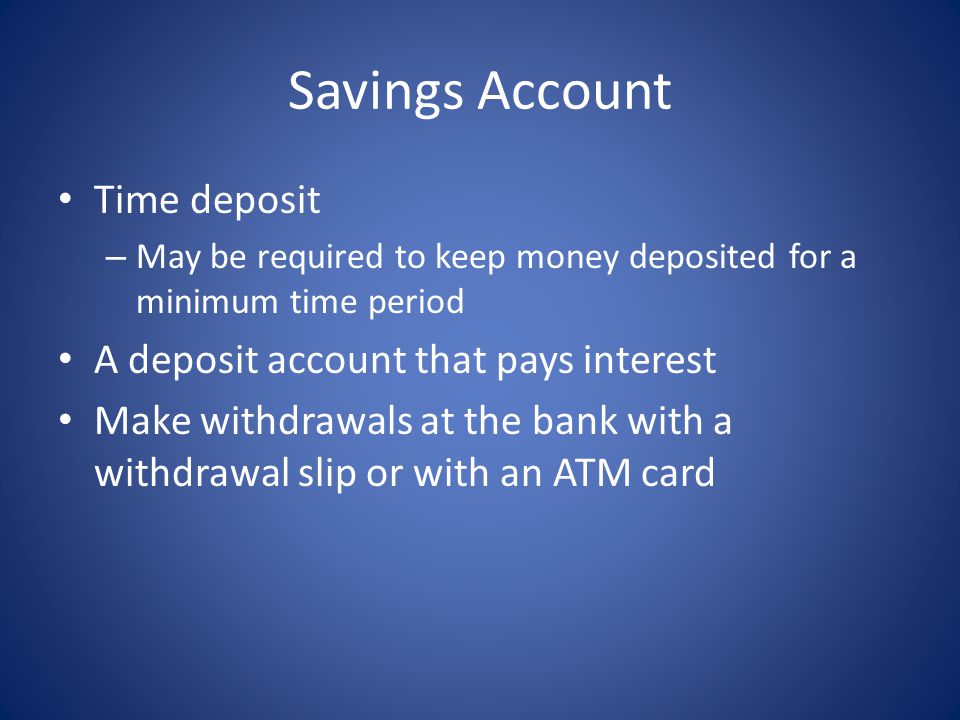 Savings Account Time deposit – May be required to keep money deposited for a minimum time period A deposit account that pays interest Make withdrawals at the bank with a withdrawal slip or with an ATM card