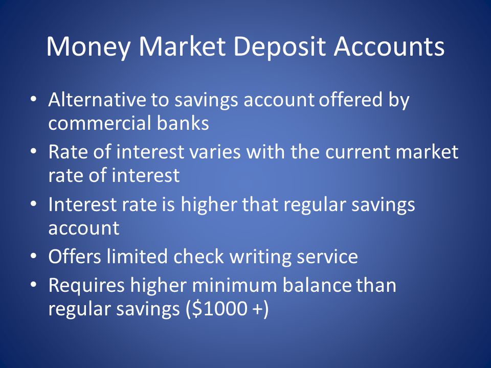 Money Market Deposit Accounts Alternative to savings account offered by commercial banks Rate of interest varies with the current market rate of interest Interest rate is higher that regular savings account Offers limited check writing service Requires higher minimum balance than regular savings ($1000 +)