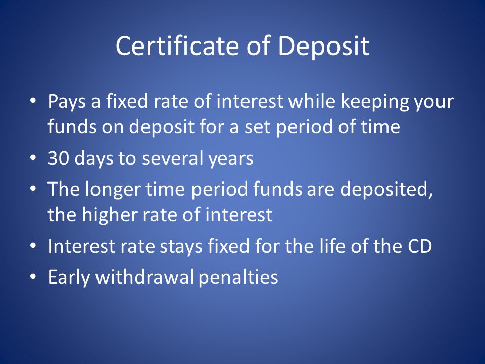 Certificate of Deposit Pays a fixed rate of interest while keeping your funds on deposit for a set period of time 30 days to several years The longer time period funds are deposited, the higher rate of interest Interest rate stays fixed for the life of the CD Early withdrawal penalties