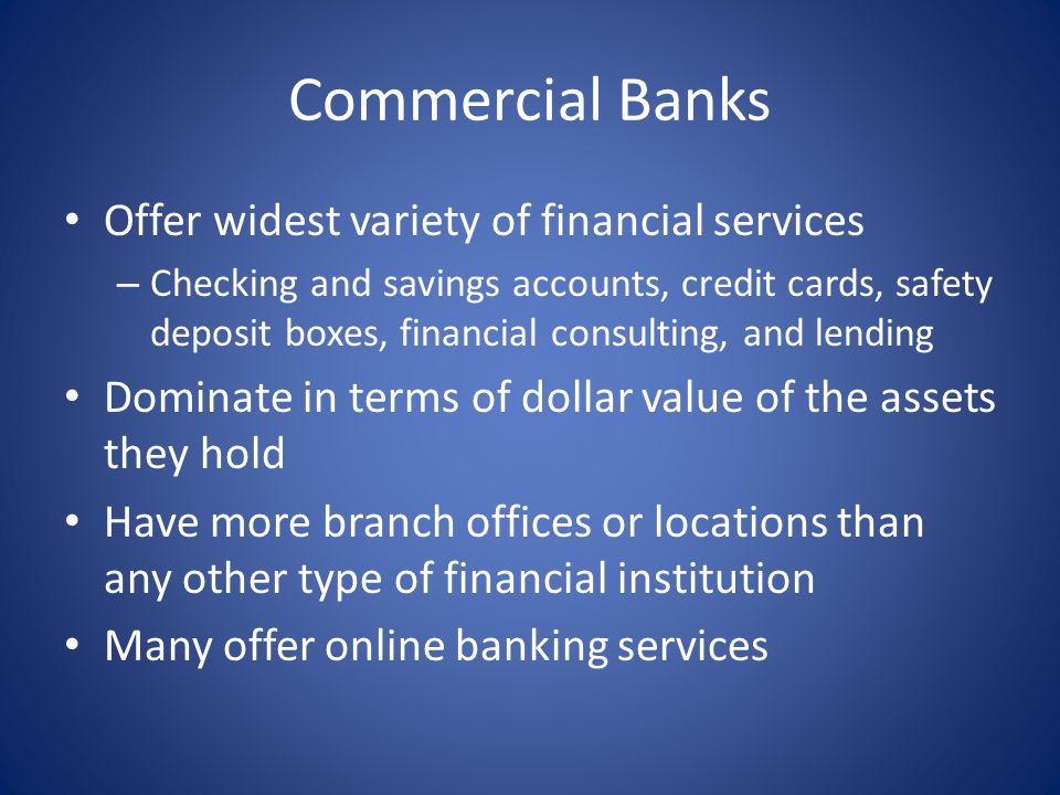 Commercial Banks Offer widest variety of financial services – Checking and savings accounts, credit cards, safety deposit boxes, financial consulting, and lending Dominate in terms of dollar value of the assets they hold Have more branch offices or locations than any other type of financial institution Many offer online banking services