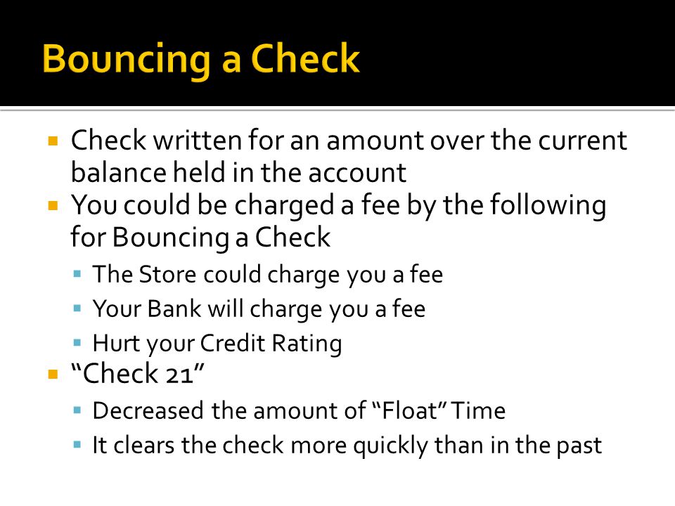  Check written for an amount over the current balance held in the account  You could be charged a fee by the following for Bouncing a Check  The Store could charge you a fee  Your Bank will charge you a fee  Hurt your Credit Rating  Check 21  Decreased the amount of Float Time  It clears the check more quickly than in the past