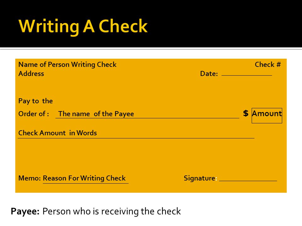 Name of Person Writing Check Check # Address Date: Pay to the Order of : The name of the Payee $ Amount Check Amount in Words Memo: Reason For Writing Check Signature: Payee: Person who is receiving the check