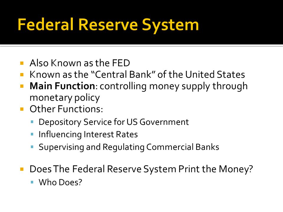  Also Known as the FED  Known as the Central Bank of the United States  Main Function: controlling money supply through monetary policy  Other Functions:  Depository Service for US Government  Influencing Interest Rates  Supervising and Regulating Commercial Banks  Does The Federal Reserve System Print the Money.