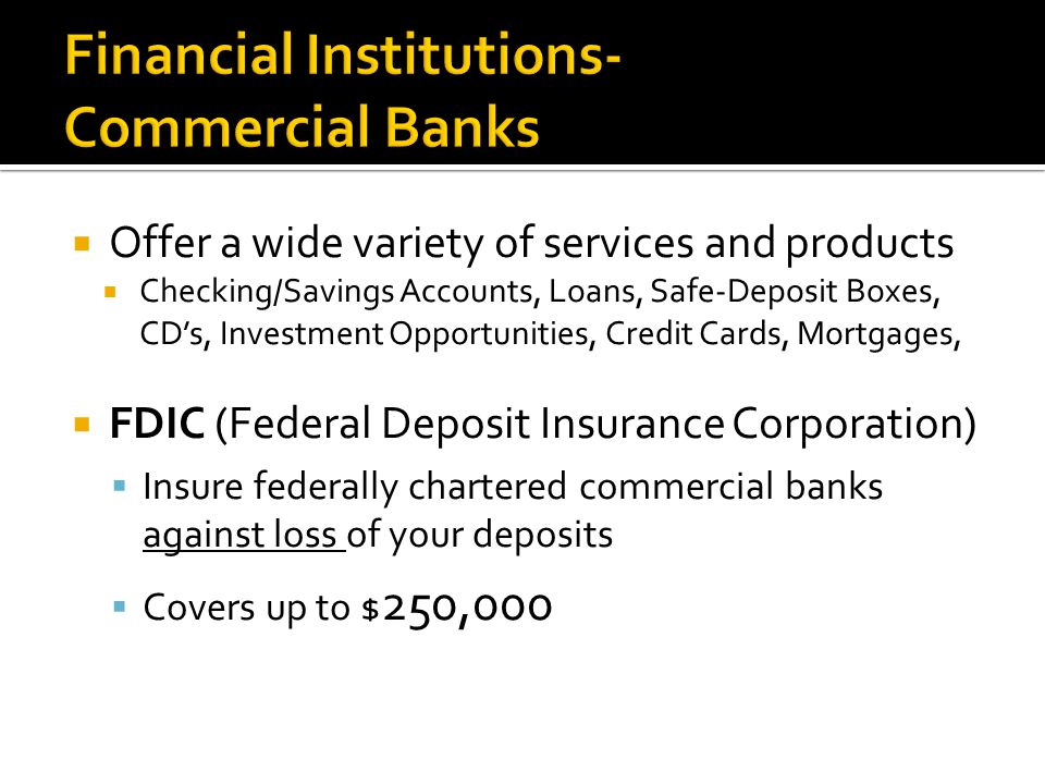  Offer a wide variety of services and products  Checking/Savings Accounts, Loans, Safe-Deposit Boxes, CD’s, Investment Opportunities, Credit Cards, Mortgages,  FDIC (Federal Deposit Insurance Corporation)  Insure federally chartered commercial banks against loss of your deposits  Covers up to $ 250,000