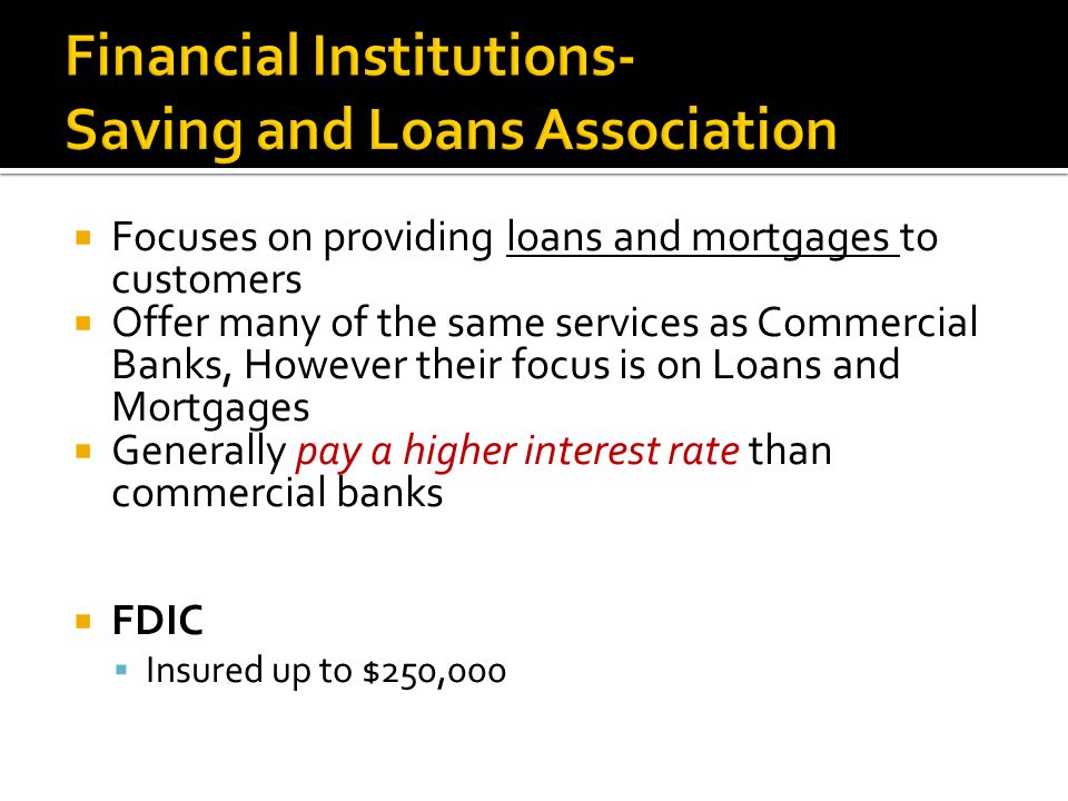  Focuses on providing loans and mortgages to customers  Offer many of the same services as Commercial Banks, However their focus is on Loans and Mortgages  Generally pay a higher interest rate than commercial banks  FDIC  Insured up to $250,000