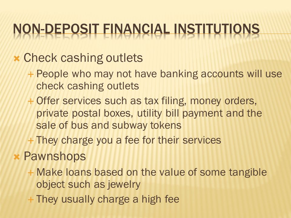  Check cashing outlets  People who may not have banking accounts will use check cashing outlets  Offer services such as tax filing, money orders, private postal boxes, utility bill payment and the sale of bus and subway tokens  They charge you a fee for their services  Pawnshops  Make loans based on the value of some tangible object such as jewelry  They usually charge a high fee