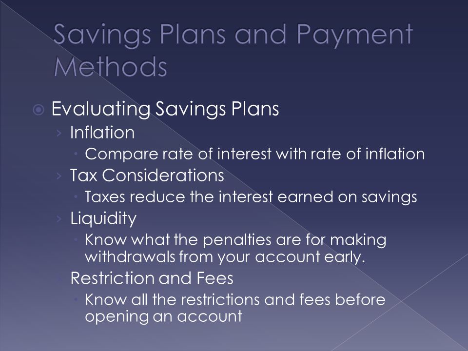  Evaluating Savings Plans › Inflation  Compare rate of interest with rate of inflation › Tax Considerations  Taxes reduce the interest earned on savings › Liquidity  Know what the penalties are for making withdrawals from your account early.