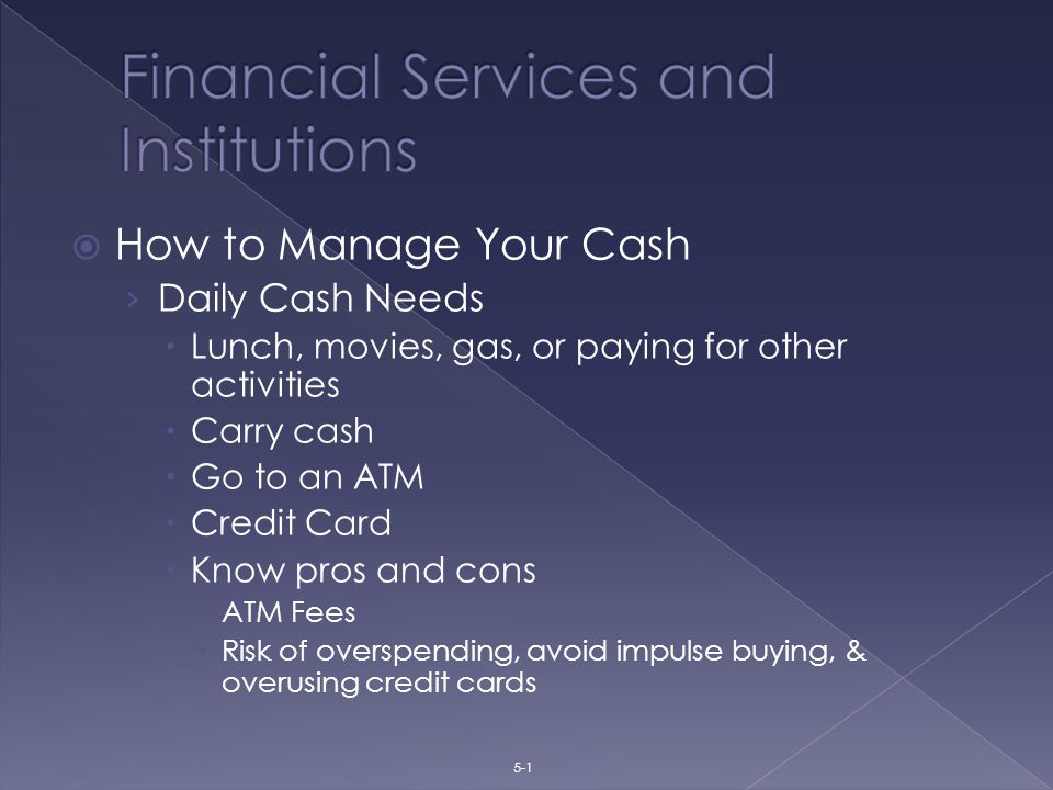  How to Manage Your Cash › Daily Cash Needs  Lunch, movies, gas, or paying for other activities  Carry cash  Go to an ATM  Credit Card  Know pros and cons  ATM Fees  Risk of overspending, avoid impulse buying, & overusing credit cards 5-1