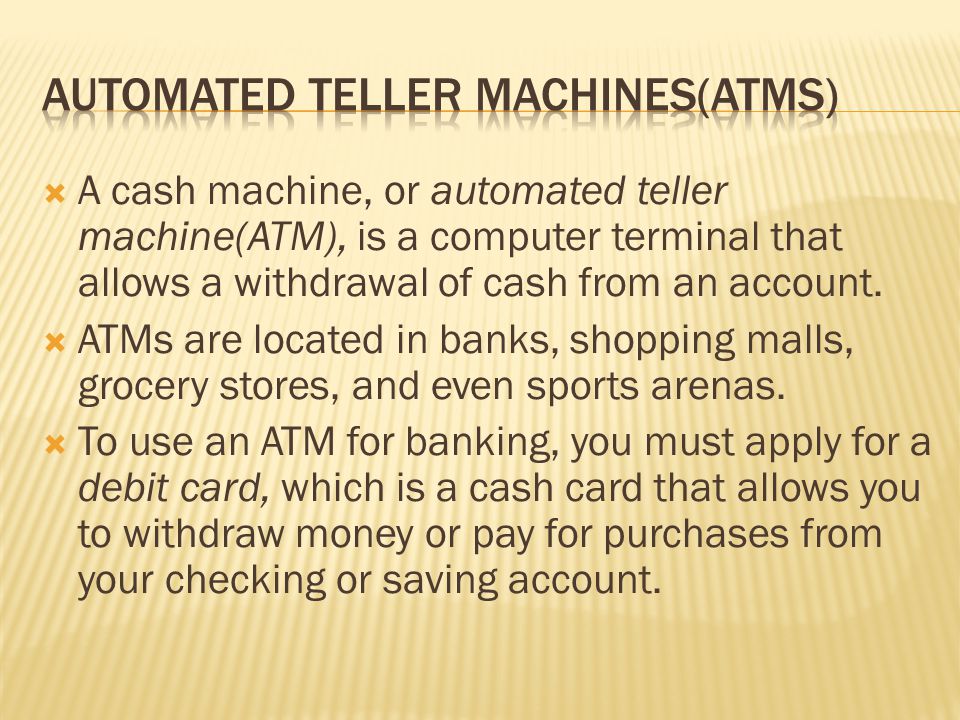  A cash machine, or automated teller machine(ATM), is a computer terminal that allows a withdrawal of cash from an account.