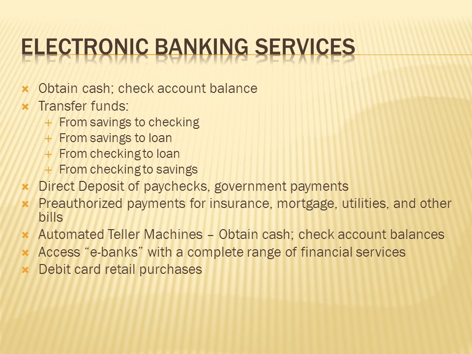  Obtain cash; check account balance  Transfer funds:  From savings to checking  From savings to loan  From checking to loan  From checking to savings  Direct Deposit of paychecks, government payments  Preauthorized payments for insurance, mortgage, utilities, and other bills  Automated Teller Machines – Obtain cash; check account balances  Access e-banks with a complete range of financial services  Debit card retail purchases
