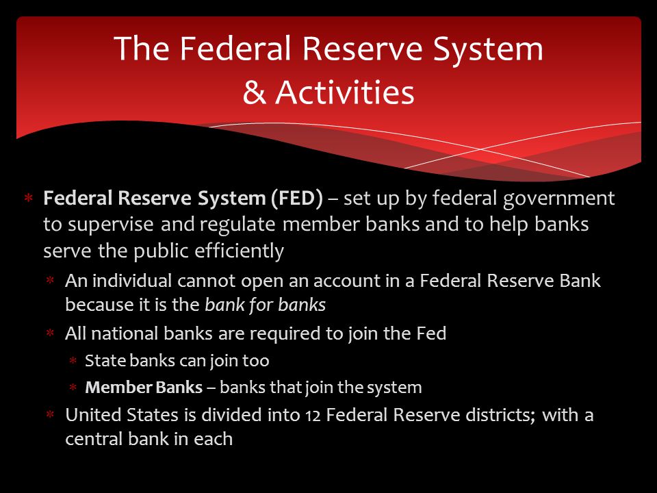  Federal Reserve System (FED) – set up by federal government to supervise and regulate member banks and to help banks serve the public efficiently  An individual cannot open an account in a Federal Reserve Bank because it is the bank for banks  All national banks are required to join the Fed  State banks can join too  Member Banks – banks that join the system  United States is divided into 12 Federal Reserve districts; with a central bank in each The Federal Reserve System & Activities