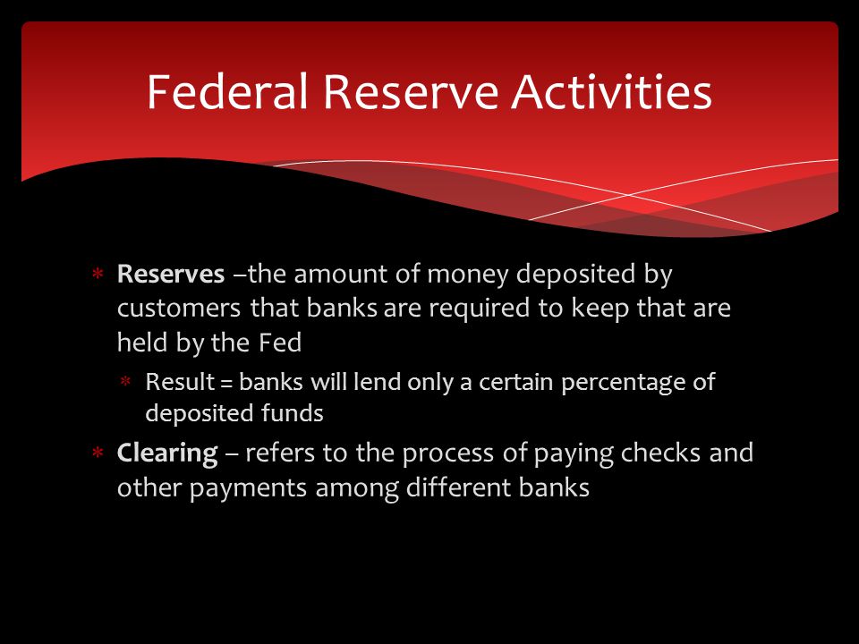  Reserves –the amount of money deposited by customers that banks are required to keep that are held by the Fed  Result = banks will lend only a certain percentage of deposited funds  Clearing – refers to the process of paying checks and other payments among different banks Federal Reserve Activities