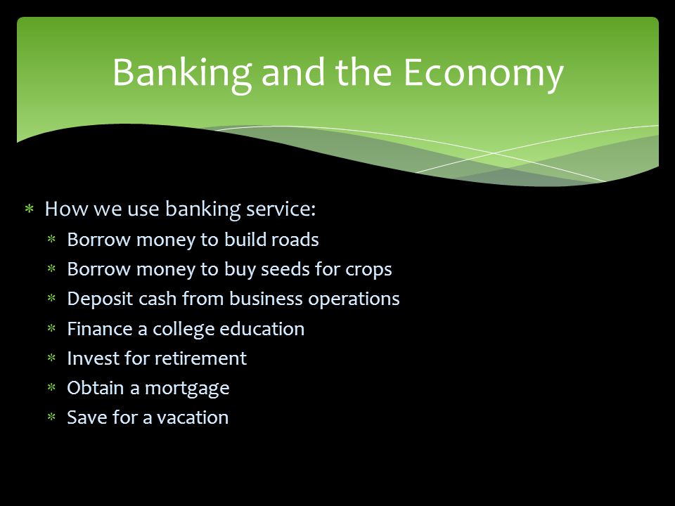  How we use banking service:  Borrow money to build roads  Borrow money to buy seeds for crops  Deposit cash from business operations  Finance a college education  Invest for retirement  Obtain a mortgage  Save for a vacation Banking and the Economy