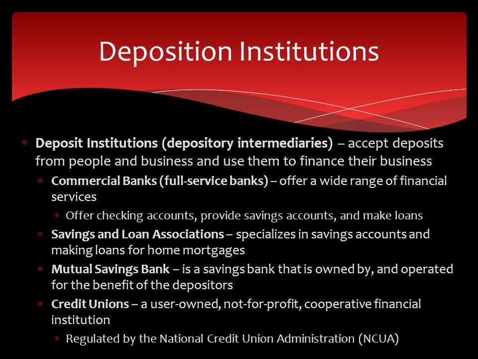 Deposit Institutions (depository intermediaries) – accept deposits from people and business and use them to finance their business  Commercial Banks (full-service banks) – offer a wide range of financial services  Offer checking accounts, provide savings accounts, and make loans  Savings and Loan Associations – specializes in savings accounts and making loans for home mortgages  Mutual Savings Bank – is a savings bank that is owned by, and operated for the benefit of the depositors  Credit Unions – a user-owned, not-for-profit, cooperative financial institution  Regulated by the National Credit Union Administration (NCUA) Deposition Institutions