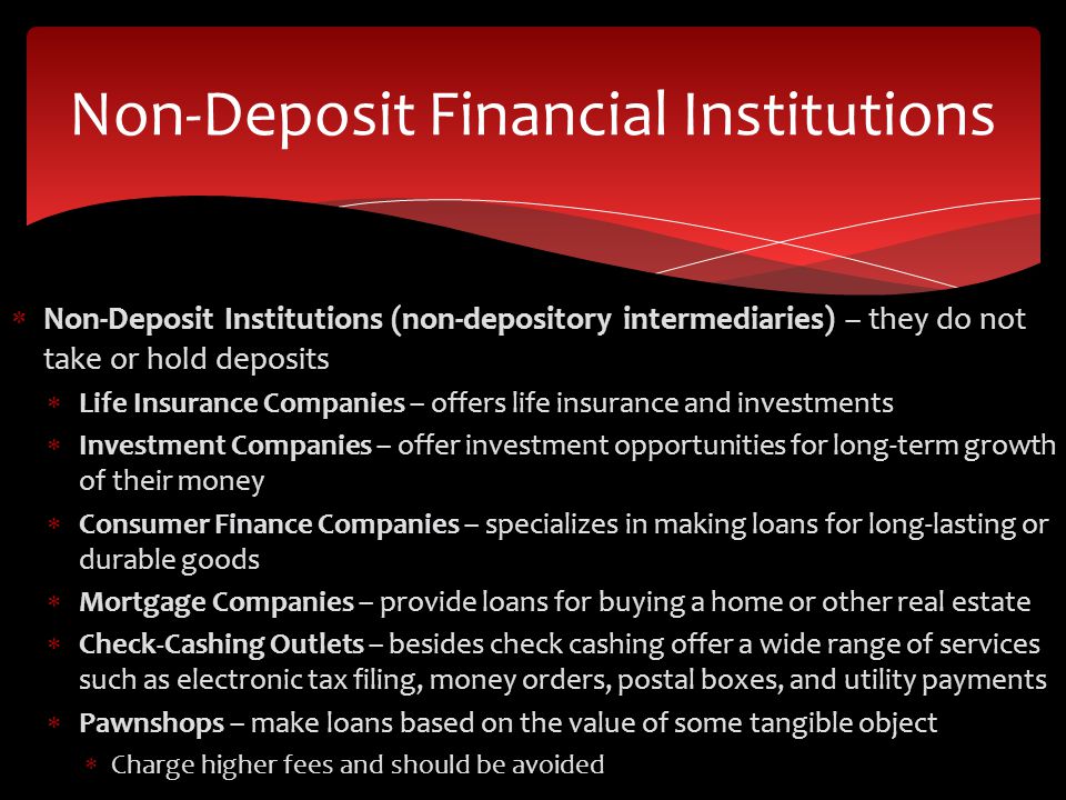 Non-Deposit Institutions (non-depository intermediaries) – they do not take or hold deposits  Life Insurance Companies – offers life insurance and investments  Investment Companies – offer investment opportunities for long-term growth of their money  Consumer Finance Companies – specializes in making loans for long-lasting or durable goods  Mortgage Companies – provide loans for buying a home or other real estate  Check-Cashing Outlets – besides check cashing offer a wide range of services such as electronic tax filing, money orders, postal boxes, and utility payments  Pawnshops – make loans based on the value of some tangible object  Charge higher fees and should be avoided Non-Deposit Financial Institutions