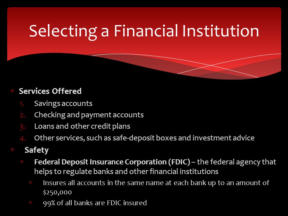  Services Offered 1.Savings accounts 2.Checking and payment accounts 3.Loans and other credit plans 4.Other services, such as safe-deposit boxes and investment advice  Safety  Federal Deposit Insurance Corporation (FDIC) – the federal agency that helps to regulate banks and other financial institutions  Insures all accounts in the same name at each bank up to an amount of $250,000  99% of all banks are FDIC insured Selecting a Financial Institution