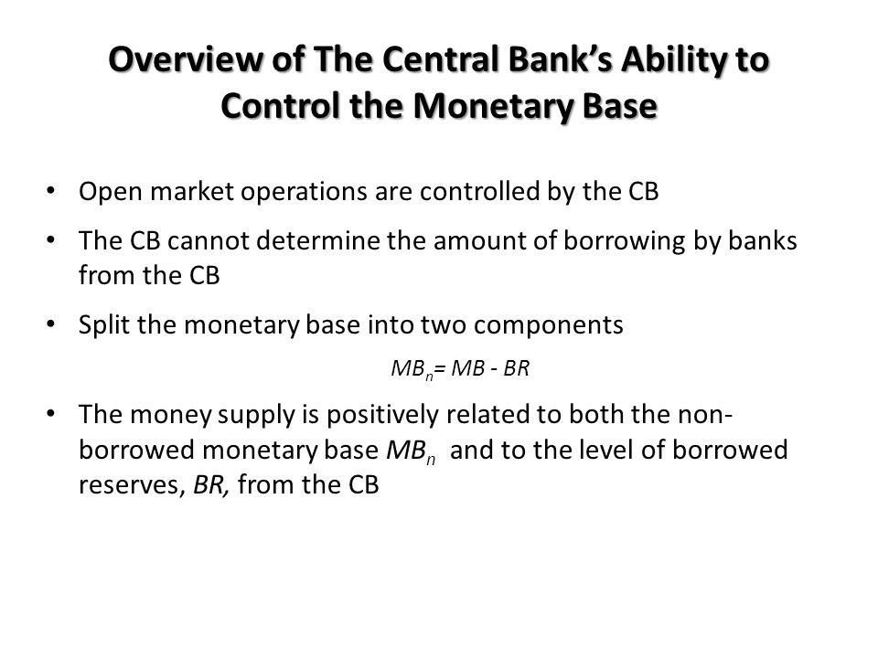Overview of The Central Bank’s Ability to Control the Monetary Base Open market operations are controlled by the CB The CB cannot determine the amount of borrowing by banks from the CB Split the monetary base into two components MB n = MB - BR The money supply is positively related to both the non- borrowed monetary base MB n and to the level of borrowed reserves, BR, from the CB