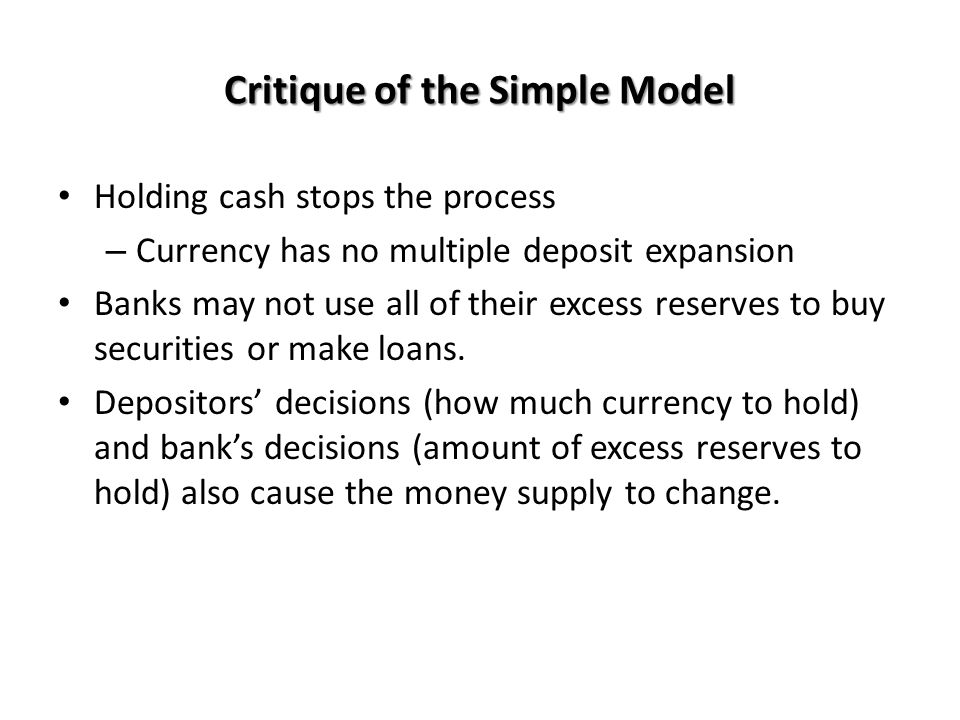 Critique of the Simple Model Holding cash stops the process – Currency has no multiple deposit expansion Banks may not use all of their excess reserves to buy securities or make loans.