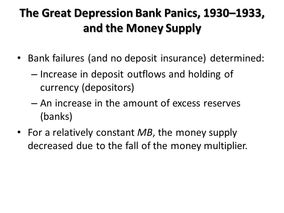 The Great Depression Bank Panics, 1930–1933, and the Money Supply Bank failures (and no deposit insurance) determined: – Increase in deposit outflows and holding of currency (depositors) – An increase in the amount of excess reserves (banks) For a relatively constant MB, the money supply decreased due to the fall of the money multiplier.